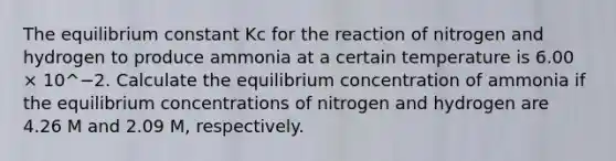 The equilibrium constant Kc for the reaction of nitrogen and hydrogen to produce ammonia at a certain temperature is 6.00 × 10^−2. Calculate the equilibrium concentration of ammonia if the equilibrium concentrations of nitrogen and hydrogen are 4.26 M and 2.09 M, respectively.