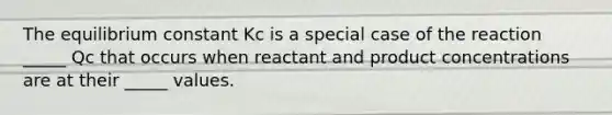 The equilibrium constant Kc is a special case of the reaction _____ Qc that occurs when reactant and product concentrations are at their _____ values.