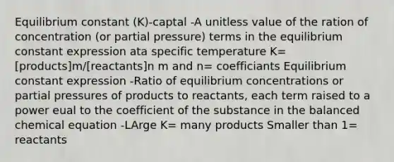 Equilibrium constant (K)-captal -A unitless value of the ration of concentration (or partial pressure) terms in the equilibrium constant expression ata specific temperature K=[products]m/[reactants]n m and n= coefficiants Equilibrium constant expression -Ratio of equilibrium concentrations or partial pressures of products to reactants, each term raised to a power eual to the coefficient of the substance in the balanced chemical equation -LArge K= many products Smaller than 1= reactants