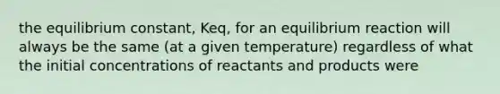 the equilibrium constant, Keq, for an equilibrium reaction will always be the same (at a given temperature) regardless of what the initial concentrations of reactants and products were