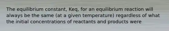 The equilibrium constant, Keq, for an equilibrium reaction will always be the same (at a given temperature) regardless of what the initial concentrations of reactants and products were