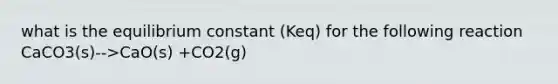 what is the equilibrium constant (Keq) for the following reaction CaCO3(s)-->CaO(s) +CO2(g)