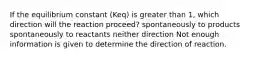 If the equilibrium constant (Keq) is greater than 1, which direction will the reaction proceed? spontaneously to products spontaneously to reactants neither direction Not enough information is given to determine the direction of reaction.