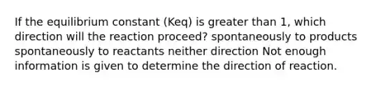 If the equilibrium constant (Keq) is <a href='https://www.questionai.com/knowledge/ktgHnBD4o3-greater-than' class='anchor-knowledge'>greater than</a> 1, which direction will the reaction proceed? spontaneously to products spontaneously to reactants neither direction Not enough information is given to determine the direction of reaction.