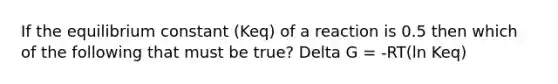 If the equilibrium constant (Keq) of a reaction is 0.5 then which of the following that must be true? Delta G = -RT(ln Keq)