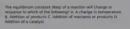 The equilibrium constant (Keq) of a reaction will change in response to which of the following? A. A change in temperature B. Addition of products C. Addition of reactants or products D. Addition of a catalyst