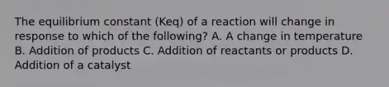 The equilibrium constant (Keq) of a reaction will change in response to which of the following? A. A change in temperature B. Addition of products C. Addition of reactants or products D. Addition of a catalyst