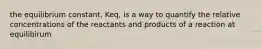 the equilibrium constant, Keq, is a way to quantify the relative concentrations of the reactants and products of a reaction at equilibirum