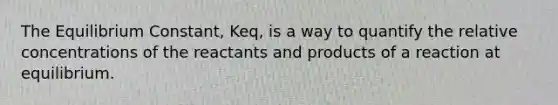 The Equilibrium Constant, Keq, is a way to quantify the relative concentrations of the reactants and products of a reaction at equilibrium.