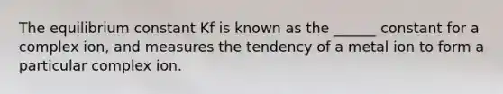 The equilibrium constant Kf is known as the ______ constant for a complex ion, and measures the tendency of a metal ion to form a particular complex ion.