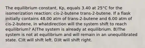 The equilibrium constant, Kp, equals 3.40 at 25°C for the isomerization reaction: cis-2-butene trans-2-butene. If a flask initially contains 48.00 atm of trans-2-butene and 6.00 atm of cis-2-butene, in whatdirection will the system shift to reach equilibrium? A)The system is already at equilibrium. B)The system is not at equilibrium and will remain in an unequilibrated state. C)It will shift left. D)It will shift right.