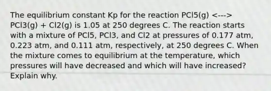 The equilibrium constant Kp for the reaction PCl5(g) PCl3(g) + Cl2(g) is 1.05 at 250 degrees C. The reaction starts with a mixture of PCl5, PCl3, and Cl2 at pressures of 0.177 atm, 0.223 atm, and 0.111 atm, respectively, at 250 degrees C. When the mixture comes to equilibrium at the temperature, which pressures will have decreased and which will have increased? Explain why.