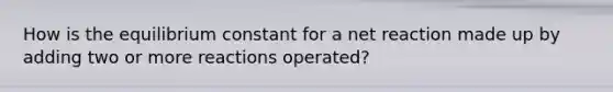 How is the equilibrium constant for a net reaction made up by adding two or more reactions operated?