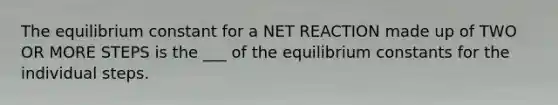 The equilibrium constant for a NET REACTION made up of TWO OR MORE STEPS is the ___ of the equilibrium constants for the individual steps.