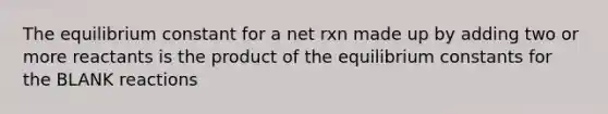 The equilibrium constant for a net rxn made up by adding two or more reactants is the product of the equilibrium constants for the BLANK reactions