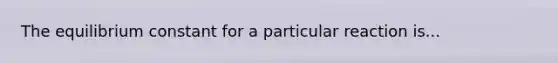 The equilibrium constant for a particular reaction is...