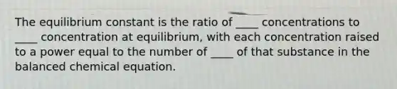 The equilibrium constant is the ratio of ____ concentrations to ____ concentration at equilibrium, with each concentration raised to a power equal to the number of ____ of that substance in the balanced chemical equation.