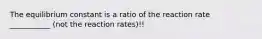 The equilibrium constant is a ratio of the reaction rate ___________ (not the reaction rates)!!