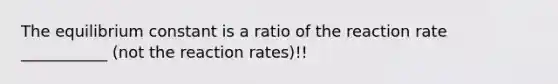 The equilibrium constant is a ratio of the reaction rate ___________ (not the reaction rates)!!