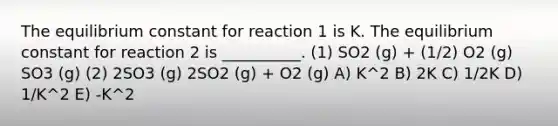 The equilibrium constant for reaction 1 is K. The equilibrium constant for reaction 2 is __________. (1) SO2 (g) + (1/2) O2 (g) SO3 (g) (2) 2SO3 (g) 2SO2 (g) + O2 (g) A) K^2 B) 2K C) 1/2K D) 1/K^2 E) -K^2