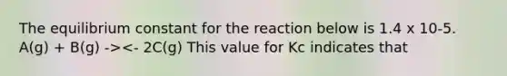 The equilibrium constant for the reaction below is 1.4 x 10-5. A(g) + B(g) -><- 2C(g) This value for Kc indicates that