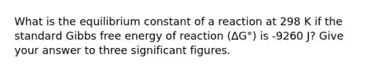 What is the equilibrium constant of a reaction at 298 K if the standard <a href='https://www.questionai.com/knowledge/kJYzjvNa6b-gibbs-free-energy' class='anchor-knowledge'>gibbs free energy</a> of reaction (∆G°) is -9260 J? Give your answer to three <a href='https://www.questionai.com/knowledge/kFFoNy5xk3-significant-figures' class='anchor-knowledge'>significant figures</a>.