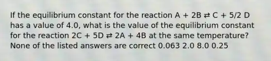 If the equilibrium constant for the reaction A + 2B ⇄ C + 5/2 D has a value of 4.0, what is the value of the equilibrium constant for the reaction 2C + 5D ⇄ 2A + 4B at the same temperature? None of the listed answers are correct 0.063 2.0 8.0 0.25