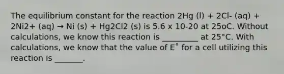 The equilibrium constant for the reaction 2Hg (l) + 2Cl- (aq) + 2Ni2+ (aq) → Ni (s) + Hg2Cl2 (s) is 5.6 x 10-20 at 25oC. Without calculations, we know this reaction is _________ at 25°C. With calculations, we know that the value of E˚ for a cell utilizing this reaction is _______.