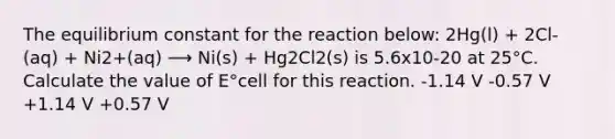 The equilibrium constant for the reaction below: 2Hg(l) + 2Cl-(aq) + Ni2+(aq) ⟶ Ni(s) + Hg2Cl2(s) is 5.6x10-20 at 25°C. Calculate the value of E°cell for this reaction. -1.14 V -0.57 V +1.14 V +0.57 V