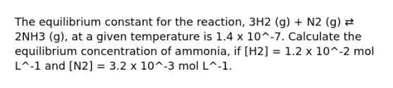 The equilibrium constant for the reaction, 3H2 (g) + N2 (g) ⇄ 2NH3 (g), at a given temperature is 1.4 x 10^-7. Calculate the equilibrium concentration of ammonia, if [H2] = 1.2 x 10^-2 mol L^-1 and [N2] = 3.2 x 10^-3 mol L^-1.