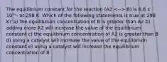 The equilibrium constant for the reaction (A2 B) is 6.8 x 10^- at 298 K. Which of the following statements is true at 298 K? a) the equilibrium concentration of B is greater than A2 b) adding more A2 will increase the value of the equilibrium constant c) the equilibrium concentration of A2 is greater than B d) using a catalyst will increase the value of the equilibrium constant e) using a catalyst will increase the equilibrium concentration of B