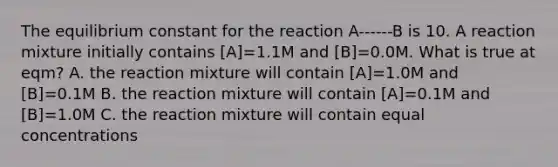 The equilibrium constant for the reaction A------B is 10. A reaction mixture initially contains [A]=1.1M and [B]=0.0M. What is true at eqm? A. the reaction mixture will contain [A]=1.0M and [B]=0.1M B. the reaction mixture will contain [A]=0.1M and [B]=1.0M C. the reaction mixture will contain equal concentrations