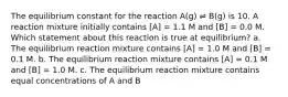 The equilibrium constant for the reaction A(g) ⇌ B(g) is 10. A reaction mixture initially contains [A] = 1.1 M and [B] = 0.0 M. Which statement about this reaction is true at equilibrium? a. The equilibrium reaction mixture contains [A] = 1.0 M and [B] = 0.1 M. b. The equilibrium reaction mixture contains [A] = 0.1 M and [B] = 1.0 M. c. The equilibrium reaction mixture contains equal concentrations of A and B