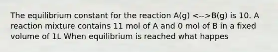 The equilibrium constant for the reaction A(g) B(g) is 10. A reaction mixture contains 11 mol of A and 0 mol of B in a fixed volume of 1L When equilibrium is reached what happes