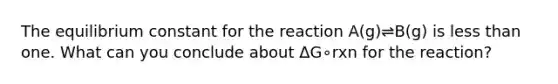 The equilibrium constant for the reaction A(g)⇌B(g) is less than one. What can you conclude about ΔG∘rxn for the reaction?