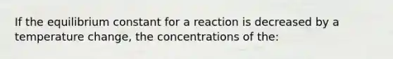 If the equilibrium constant for a reaction is decreased by a temperature change, the concentrations of the: