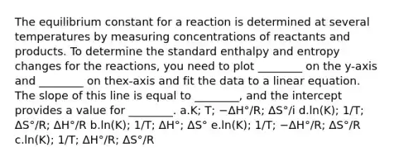 The equilibrium constant for a reaction is determined at several temperatures by measuring concentrations of reactants and products. To determine the standard enthalpy and entropy changes for the reactions, you need to plot ________ on the y-axis and ________ on thex-axis and fit the data to a linear equation. The slope of this line is equal to ________, and the intercept provides a value for ________. a.K; T; −ΔH°/R; ΔS°/i d.ln(K); 1/T; ΔS°/R; ΔH°/R b.ln(K); 1/T; ΔH°; ΔS° e.ln(K); 1/T; −ΔH°/R; ΔS°/R c.ln(K); 1/T; ΔH°/R; ΔS°/R