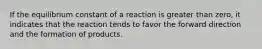 If the equilibrium constant of a reaction is greater than zero, it indicates that the reaction tends to favor the forward direction and the formation of products.