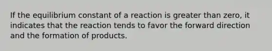 If the equilibrium constant of a reaction is greater than zero, it indicates that the reaction tends to favor the forward direction and the formation of products.