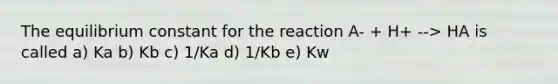 The equilibrium constant for the reaction A- + H+ --> HA is called a) Ka b) Kb c) 1/Ka d) 1/Kb e) Kw