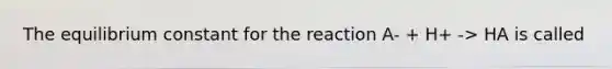 The equilibrium constant for the reaction A- + H+ -> HA is called