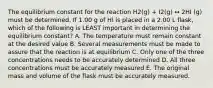 The equilibrium constant for the reaction H2(g) + I2(g) ↔ 2HI (g) must be determined. If 1.00 g of HI is placed in a 2.00 L flask, which of the following is LEAST important in determining the equilibrium constant? A. The temperature must remain constant at the desired value B. Several measurements must be made to assure that the reaction is at equilibrium C. Only one of the three concentrations needs to be accurately determined D. All three concentrations must be accurately measured E. The original mass and volume of the flask must be accurately measured.