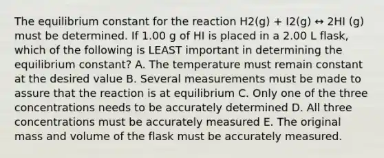 The equilibrium constant for the reaction H2(g) + I2(g) ↔ 2HI (g) must be determined. If 1.00 g of HI is placed in a 2.00 L flask, which of the following is LEAST important in determining the equilibrium constant? A. The temperature must remain constant at the desired value B. Several measurements must be made to assure that the reaction is at equilibrium C. Only one of the three concentrations needs to be accurately determined D. All three concentrations must be accurately measured E. The original mass and volume of the flask must be accurately measured.