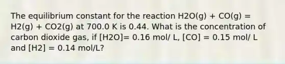 The equilibrium constant for the reaction H2O(g) + CO(g) = H2(g) + CO2(g) at 700.0 K is 0.44. What is the concentration of carbon dioxide gas, if [H2O]= 0.16 mol/ L, [CO] = 0.15 mol/ L and [H2] = 0.14 mol/L?