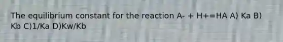 The equilibrium constant for the reaction A- + H+=HA A) Ka B) Kb C)1/Ka D)Kw/Kb