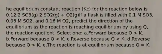 he equilibrium constant reaction (Kc) for the reaction below is 0.12.2 SO3(g) 2 SO2(g) + O2(g)If a flask is filled with 0.1 M SO3, 0.08 M SO2, and 0.16 M O2, predict the direction of the equilibrium as the reaction is reaching equilibrium by using Q, the reaction quotient. Select one: a.Forward because Q > K. b.Forward because Q K. e.The reaction is at equilibrium because Q = K.