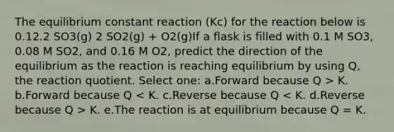 The equilibrium constant reaction (Kc) for the reaction below is 0.12.2 SO3(g) 2 SO2(g) + O2(g)If a flask is filled with 0.1 M SO3, 0.08 M SO2, and 0.16 M O2, predict the direction of the equilibrium as the reaction is reaching equilibrium by using Q, the reaction quotient. Select one: a.Forward because Q > K. b.Forward because Q K. e.The reaction is at equilibrium because Q = K.