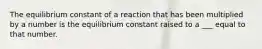 The equilibrium constant of a reaction that has been multiplied by a number is the equilibrium constant raised to a ___ equal to that number.