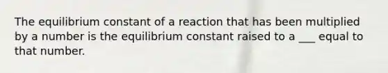 The equilibrium constant of a reaction that has been multiplied by a number is the equilibrium constant raised to a ___ equal to that number.