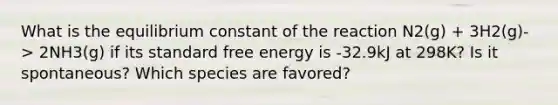 What is the equilibrium constant of the reaction N2(g) + 3H2(g)-> 2NH3(g) if its standard free energy is -32.9kJ at 298K? Is it spontaneous? Which species are favored?